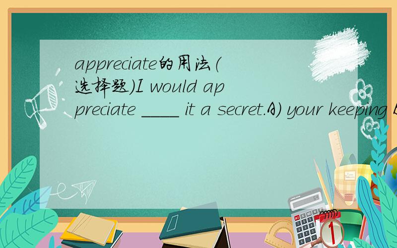 appreciate的用法（选择题）I would appreciate ____ it a secret.A) your keeping B) you to keep\x0b C) that you keep  D) that you will keep答案给的是B为什么不选C?appreciate后面不是也可以跟从句吗?