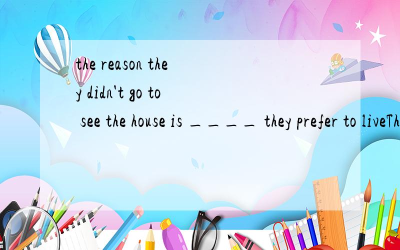 the reason they didn't go to see the house is ____ they prefer to liveThe reason they didn't go to see the house is _____ they prefer to live in an apartment.A.because B.because of C.due to D.that选哪个?我觉得是D,是不是表语从句啊?