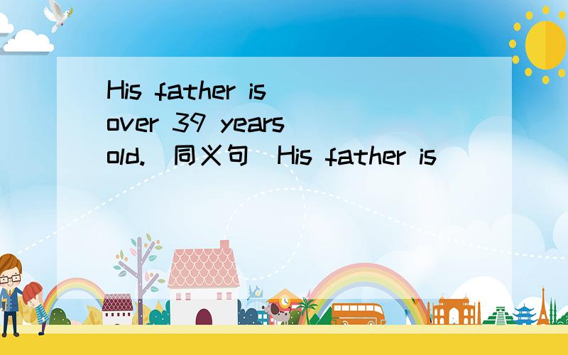 His father is over 39 years old.（同义句）His father is_____ _____ 39 years old.