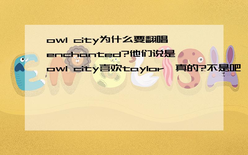 owl city为什么要翻唱enchanted?他们说是owl city喜欢taylor,真的?不是吧