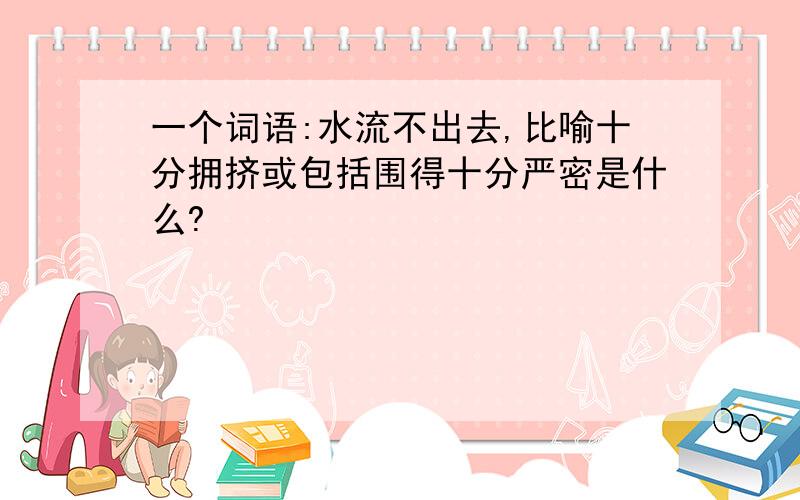 一个词语:水流不出去,比喻十分拥挤或包括围得十分严密是什么?