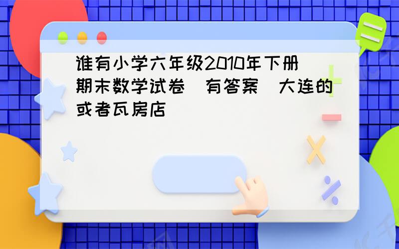 谁有小学六年级2010年下册期末数学试卷（有答案）大连的或者瓦房店