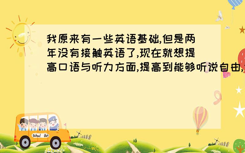 我原来有一些英语基础,但是两年没有接触英语了,现在就想提高口语与听力方面,提高到能够听说自由,请问