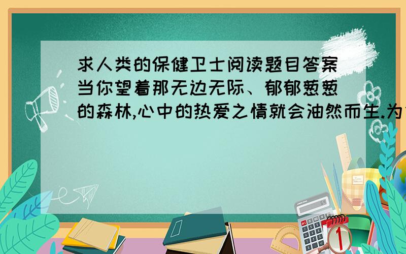 求人类的保健卫士阅读题目答案当你望着那无边无际、郁郁葱葱的森林,心中的热爱之情就会油然而生.为什么人们都喜爱森林呢?如果说啄木鸟是树木的保卫者,青蛙是农作物的卫兵,那么,我要