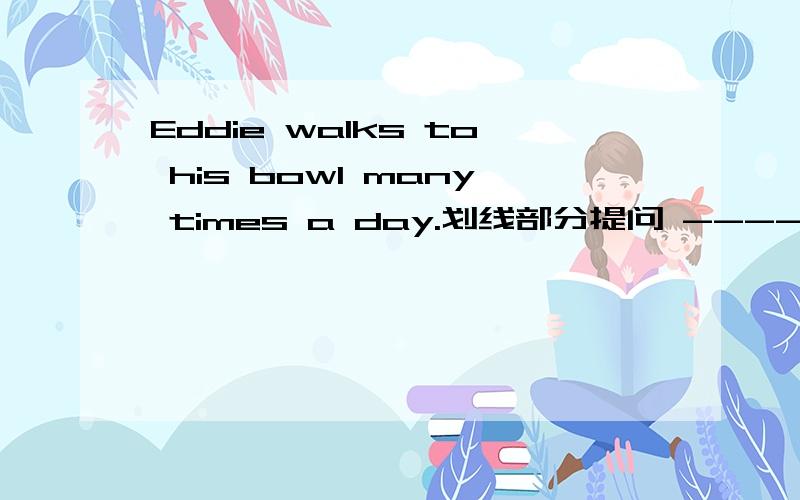 Eddie walks to his bowl many times a day.划线部分提问 --------------