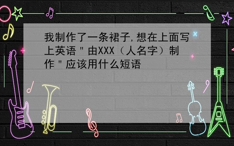 我制作了一条裙子,想在上面写上英语＂由XXX（人名字）制作＂应该用什么短语