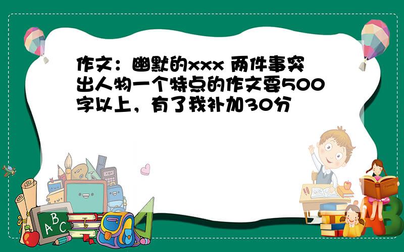 作文：幽默的xxx 两件事突出人物一个特点的作文要500字以上，有了我补加30分