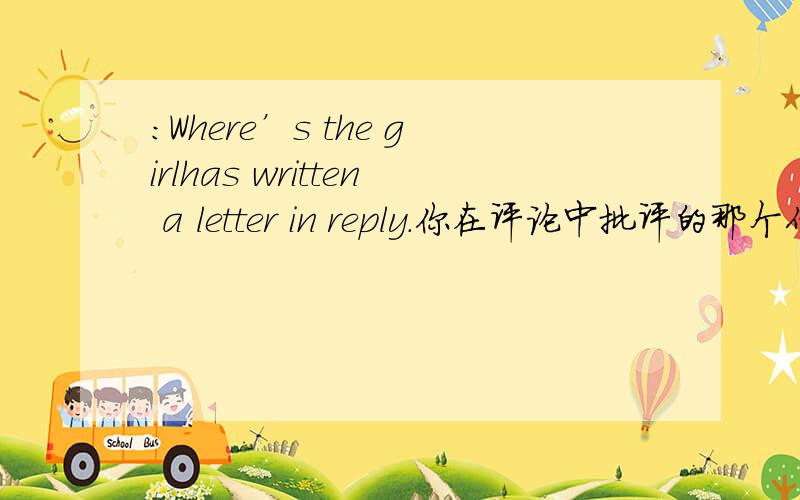 ：Where’s the girlhas written a letter in reply.你在评论中批评的那个作者已写了一封回信.：Where’s the girl who sells the tickets?卖票的女孩在哪里?The author whom you criticized in your view has written a letter in repl