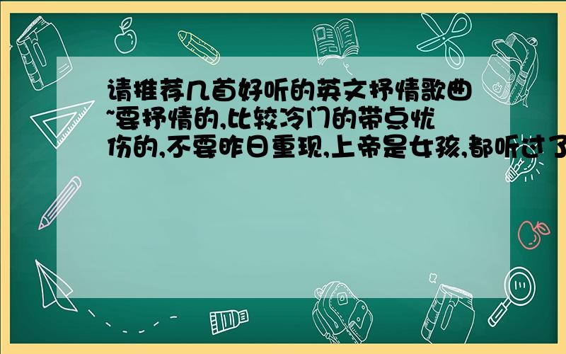 请推荐几首好听的英文抒情歌曲~要抒情的,比较冷门的带点忧伤的,不要昨日重现,上帝是女孩,都听过了.老歌新歌男生或女生唱的,对唱情歌的也可以..象Just one last dance,when u tell me that u love me,Lo