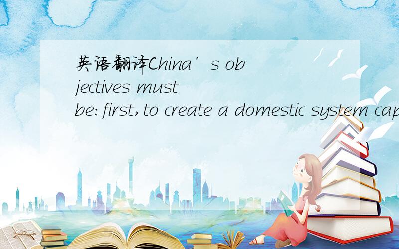 英语翻译China’s objectives must be:first,to create a domestic system capable of supporting its own economic development; second,to help promote a global system that supports a tolerably stable world economy; and,third,to protect the former from