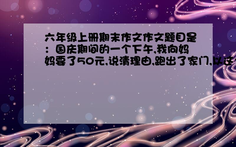 六年级上册期末作文作文题目是：国庆期间的一个下午,我向妈妈要了50元,说清理由,跑出了家门,以这个为内容.请求你们帮下我,好的加分哦.快 啊,.现在就要,会加分的.