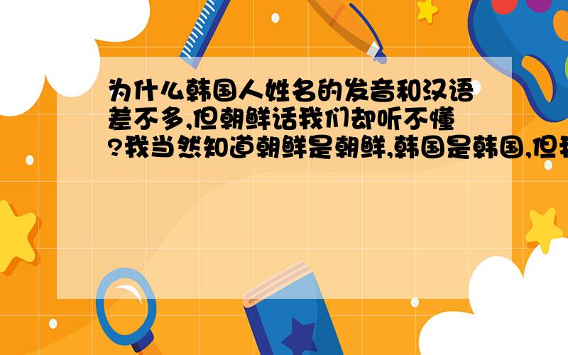 为什么韩国人姓名的发音和汉语差不多,但朝鲜话我们却听不懂?我当然知道朝鲜是朝鲜,韩国是韩国,但我讨论的是语言,不管韩国人还是朝鲜人,不都是说的朝鲜话嘛!我不喜欢说那叫韩语,因为