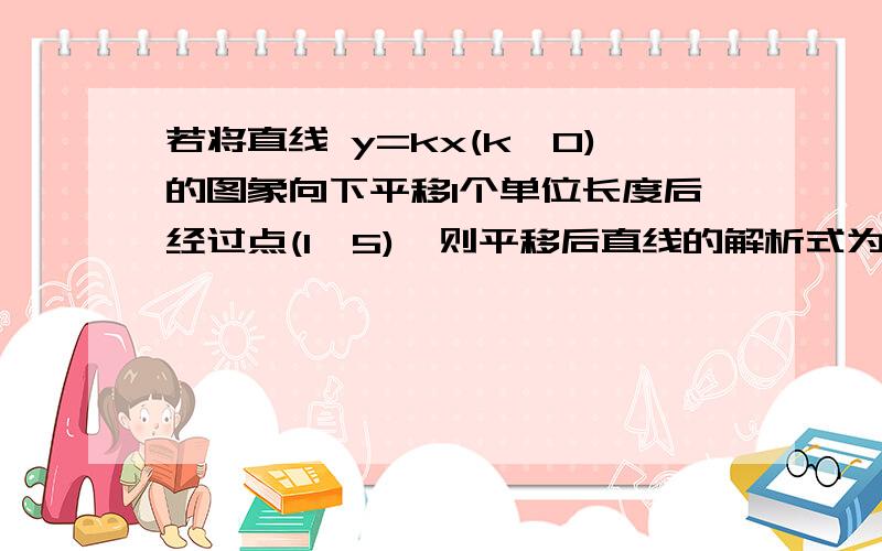 若将直线 y=kx(k≠0)的图象向下平移1个单位长度后经过点(1,5),则平移后直线的解析式为__详细步骤