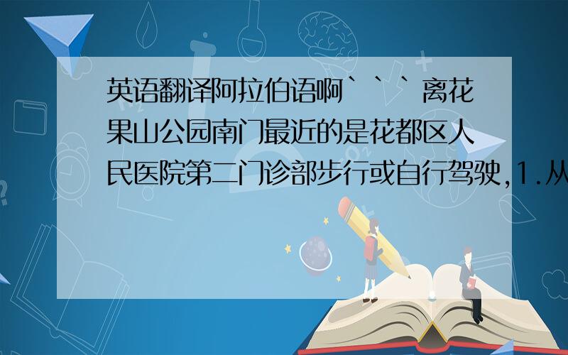 英语翻译阿拉伯语啊```离花果山公园南门最近的是花都区人民医院第二门诊部步行或自行驾驶,1.从这里向西南方向出发,沿云山大道走840米,右转进入花城路 2.沿花城路走220米,到达终点 搭公交