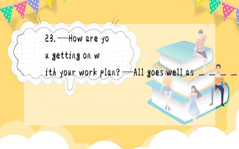 23.—How are you getting on with your work plan?—All goes well as _______,and I’m hoping to seeA.expected,carrying out\x05\x05\x05\x05\x05B.being expected,carried out\x05\x05\x05C.being expected,carrying out\x05\x05\x05\x05\x05D.expected,carried