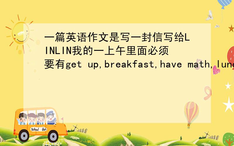 一篇英语作文是写一封信写给LINLIN我的一上午里面必须要有get up,breakfast,have math,lunch 要80字初一作不要太离谱要初一的就好