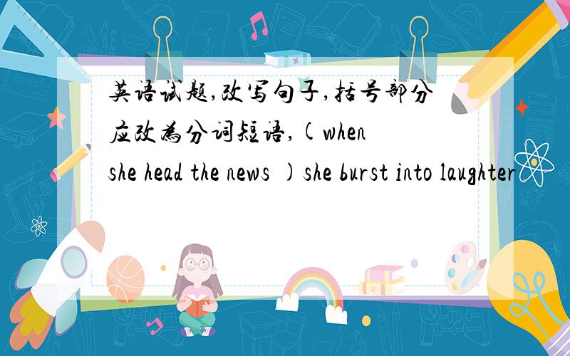 英语试题,改写句子,括号部分应改为分词短语,(when she head the news )she burst into laughter