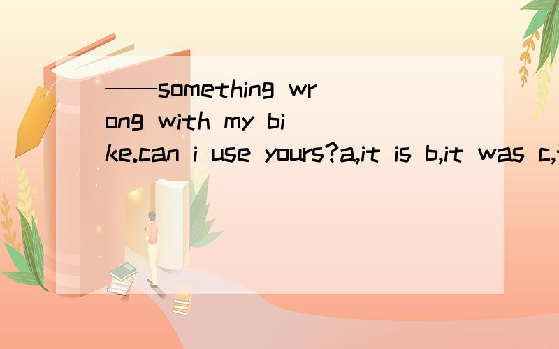 ——something wrong with my bike.can i use yours?a,it is b,it was c,there is d,there was选c 为什么