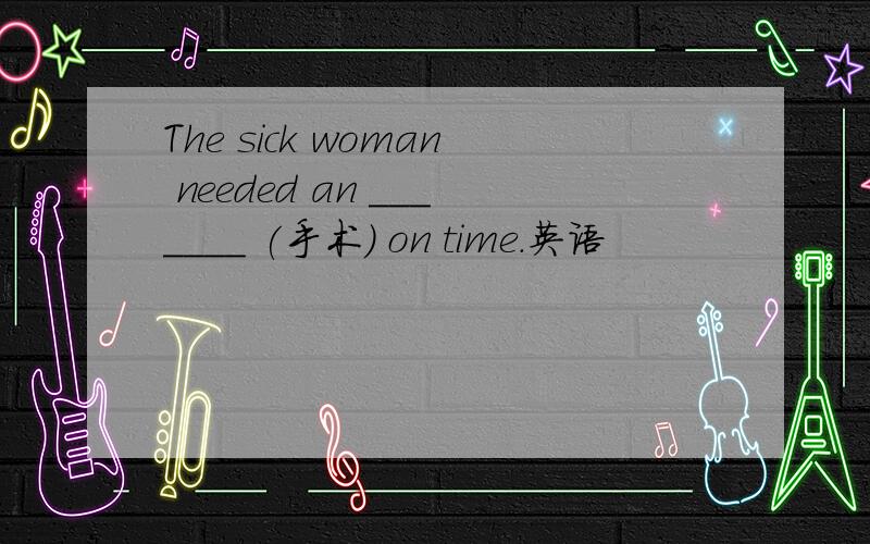 The sick woman needed an _______ (手术) on time.英语