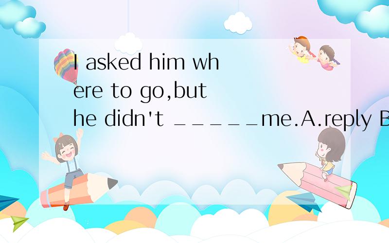 I asked him where to go,but he didn't _____me.A.reply B.answer to C.reply to D.replied to