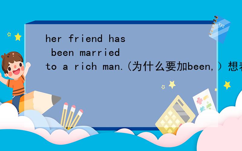 her friend has been married to a rich man.(为什么要加been,）想着只回答不行的,连回答也别回答了,