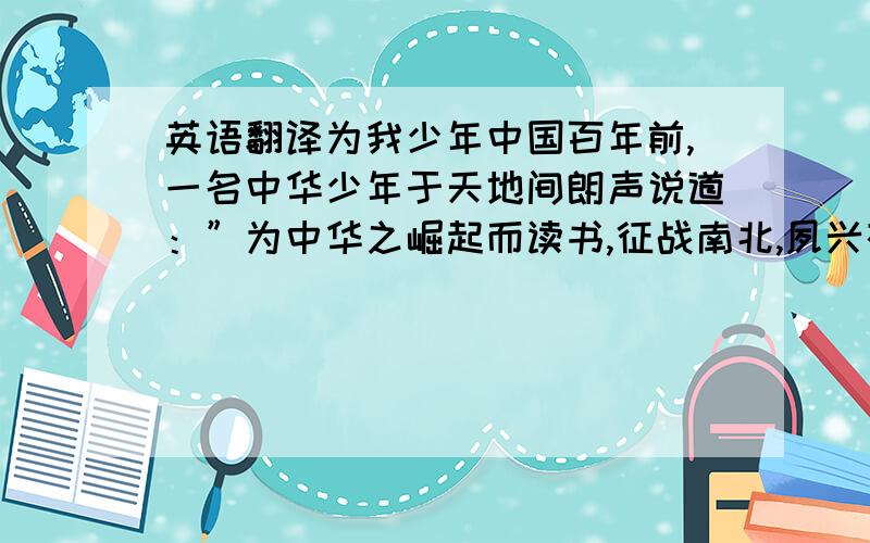 英语翻译为我少年中国百年前,一名中华少年于天地间朗声说道：”为中华之崛起而读书,征战南北,夙兴夜寐,出生入死,终于一代开国总理,与崭新的中华一同屹立于世界东方．百年后的今天,我