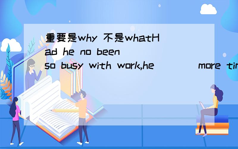 重要是why 不是whatHad he no been so busy with work,he____more time time withhis child.A would have spent B would spend C must spend D should spend He is welcome to the gathering,____he behaves himself.A provided that B so that C in case D in tha