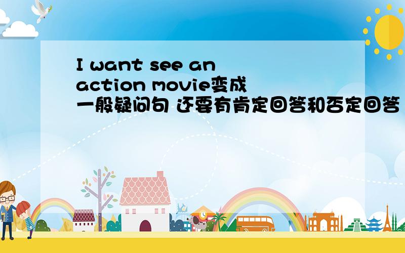 I want see an action movie变成一般疑问句 还要有肯定回答和否定回答 还有否定句