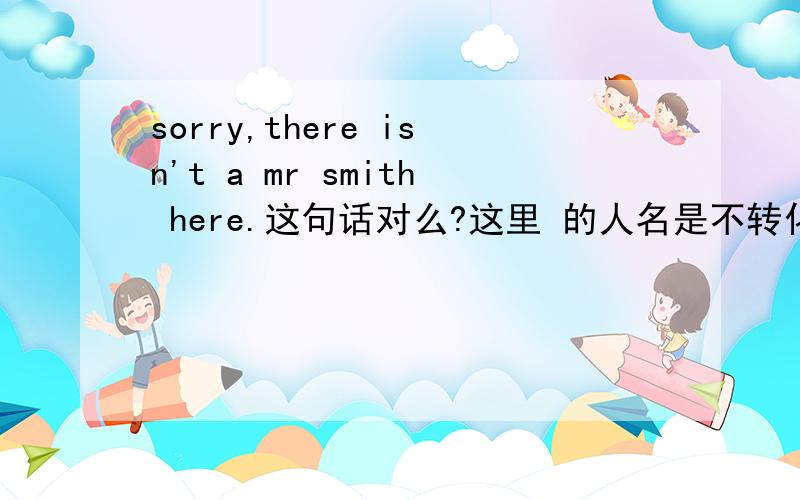 sorry,there isn't a mr smith here.这句话对么?这里 的人名是不转化成了一个普通名词?