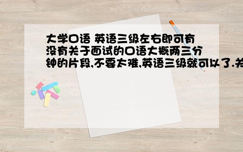 大学口语 英语三级左右即可有没有关于面试的口语大概两三分钟的片段,不要太难,英语三级就可以了.关于面试和应聘的一段两人对话.明天急用.