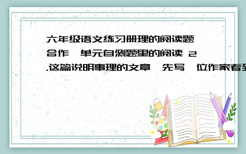 六年级语文练习册理的阅读题《合作》单元自测题里的阅读 2.这篇说明事理的文章,先写一位作家看到的一个情景_____________,接着列举了成功的典型事理说明________________,最后举一个事例和应