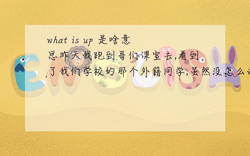 what is up 是啥意思昨天我跑到哥们课室去,看到了我们学校的那个外籍同学,虽然没怎么说话不过还挺熟的,因为经常一起上历史课,然后他问我what is up- -当时就不知道怎么回答了,有点尴尬,所以