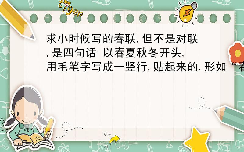 求小时候写的春联,但不是对联,是四句话 以春夏秋冬开头,用毛笔字写成一竖行,贴起来的.形如“春”,这个不是贴到门上的,是贴在墙上的,因为只有一副,是单条幅.我就是想知道我所描述的春