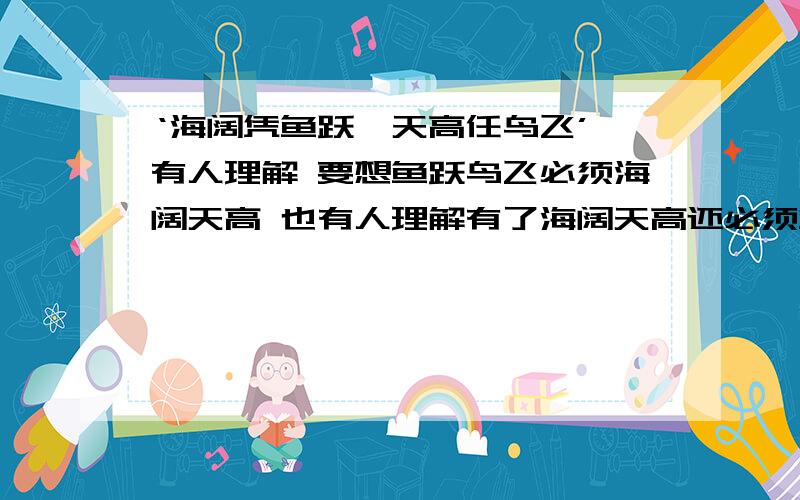 ‘海阔凭鱼跃,天高任鸟飞’ 有人理解 要想鱼跃鸟飞必须海阔天高 也有人理解有了海阔天高还必须鱼跃鸟飞=-=以这个为话题写作文。