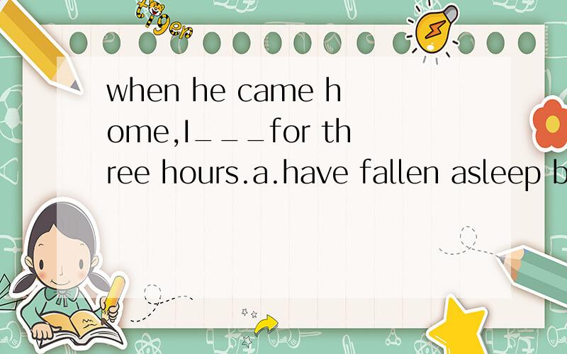 when he came home,I___for three hours.a.have fallen asleep b.had fallenasleep c.had been asleep d.have slept