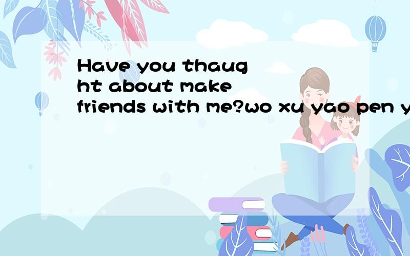 Have you thaught about make friends with me?wo xu yao pen you_yin wei wo tai yu men,xin qing bu hao.