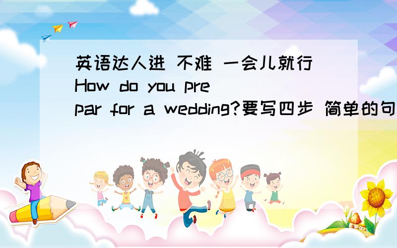 英语达人进 不难 一会儿就行How do you prepar for a wedding?要写四步 简单的句子就行 firstly then next finally 分两部分 一部分是正常句式 ACTIVE 一部分改成PASSIVE 那个我可以自己改 把ACTIVE写出来就行