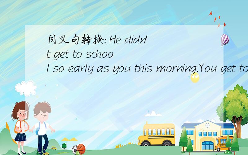 同义句转换：He didn't get to school so early as you this morning.You get to school ()()him this