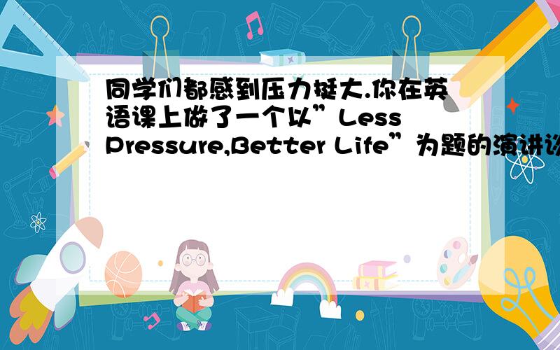 同学们都感到压力挺大.你在英语课上做了一个以”Less Pressure,Better Life”为题的演讲谈谈你的做法,与同学们分享经验,内容包括：普遍存在的压力：学习很努力,成绩不理想；作业太多没时间