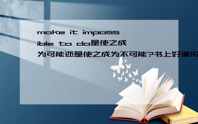 make it impossible to do是使之成为可能还是使之成为不可能?书上好像说是使之成为可能.