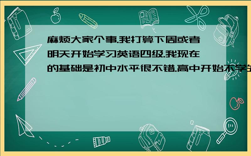 麻烦大家个事.我打算下周或者明天开始学习英语四级.我现在的基础是初中水平很不错.高中开始不学外语,一直混到大学 现在大三了 想考6月的外语四级,且一定要通过 麻烦各位兄弟姐妹大叔