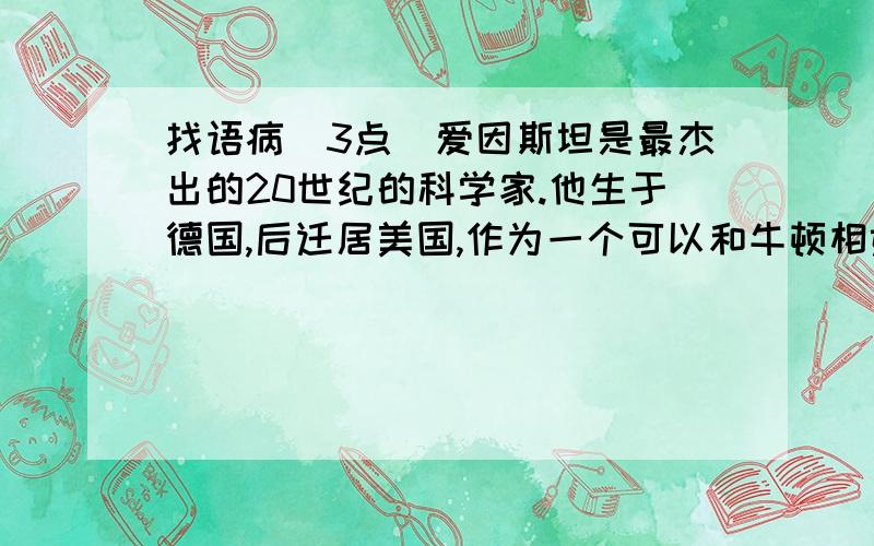 找语病（3点）爱因斯坦是最杰出的20世纪的科学家.他生于德国,后迁居美国,作为一个可以和牛顿相媲美的科学巨匠,他在物理学的领域内取得了重大贡献,其中最重要的是发现了相对论.汤姆生