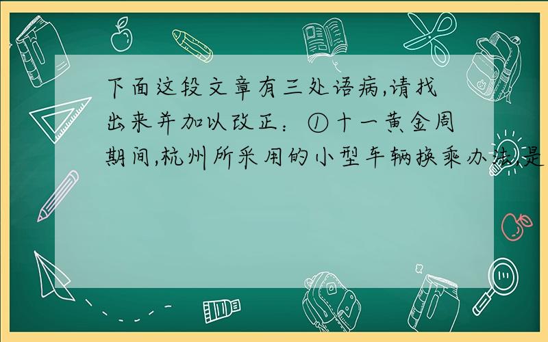 下面这段文章有三处语病,请找出来并加以改正：①十一黄金周期间,杭州所采用的小型车辆换乘办法,是国内首创新举措.②交警部门同时采用的环西湖单向交通组织和公交优先体系,让今年黄