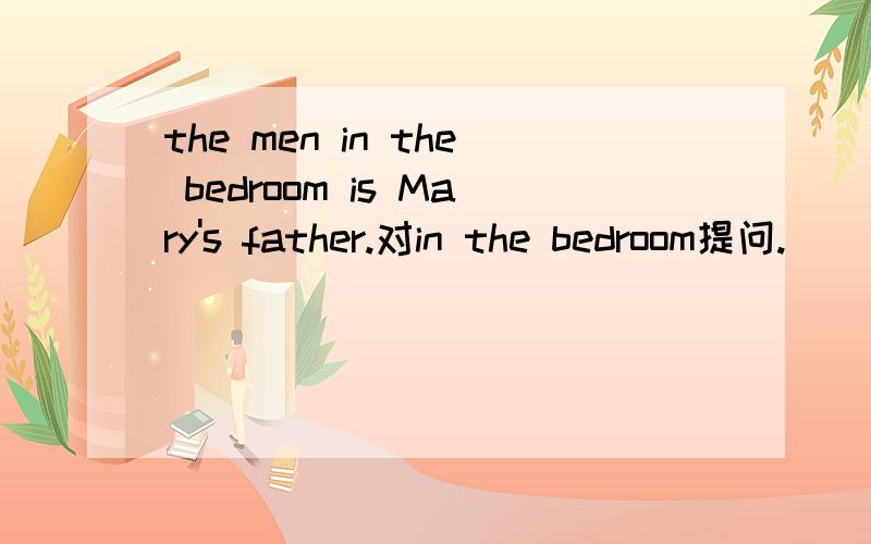 the men in the bedroom is Mary's father.对in the bedroom提问.