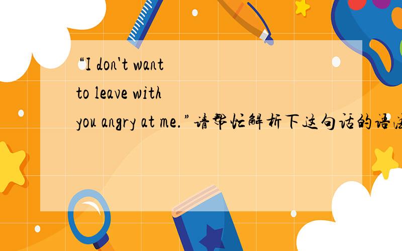 “I don't want to leave with you angry at me.”请帮忙解析下这句话的语法.leave with sb adj at sb.