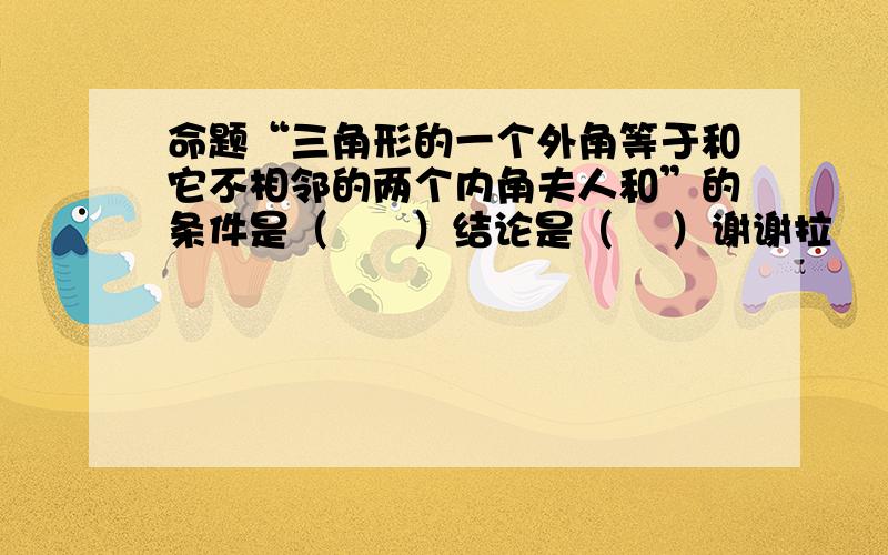 命题“三角形的一个外角等于和它不相邻的两个内角夫人和”的条件是（      ）结论是（    ）谢谢拉