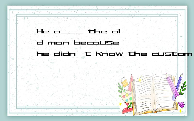 He o___ the old man because he didn't know the custom there.首字母填空