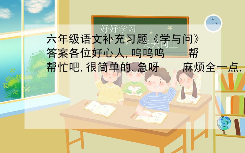 六年级语文补充习题《学与问》答案各位好心人,呜呜呜——帮帮忙吧,很简单的.急呀——麻烦全一点,可以吗?好的一定有加分.