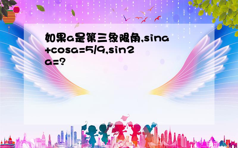 如果a是第三象限角,sina+cosa=5/9,sin2a=?