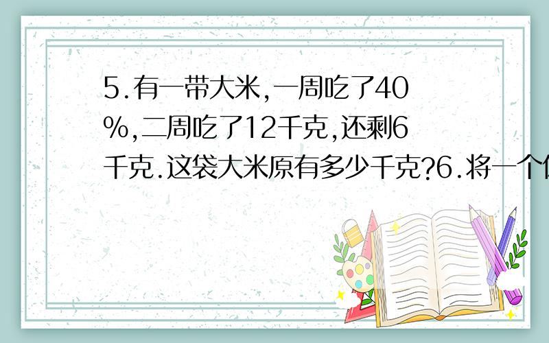 5.有一带大米,一周吃了40%,二周吃了12千克,还剩6千克.这袋大米原有多少千克?6.将一个体积是75306立方厘米的圆柱体钢材融成一个底面直径是4厘米的圆锥体模型,这个圆锥体模型的高是多少厘米